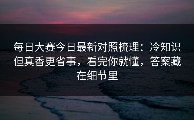 <strong>每日大赛</strong>今日最新对照梳理：冷知识但真香更省事，看完你就懂，答案藏在细节里