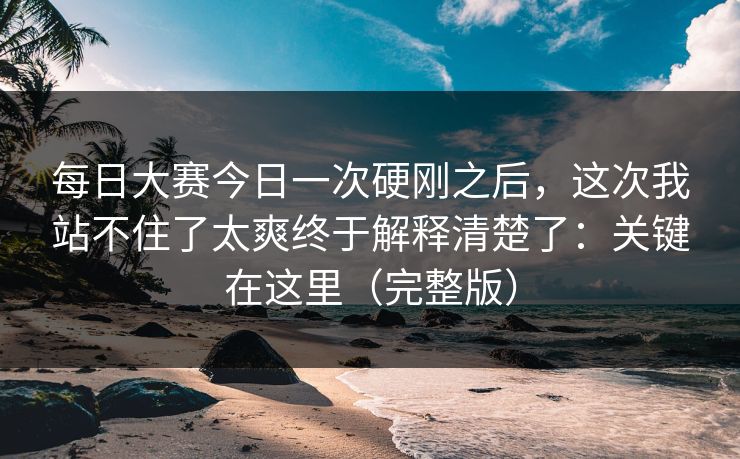 <strong>每日大赛</strong>今日一次硬刚之后，这次我站不住了太爽终于解释清楚了：关键在这里（完整版）