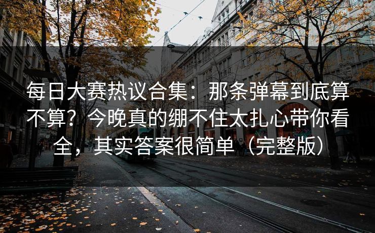 <strong>每日大赛</strong>热议合集：那条弹幕到底算不算？今晚真的绷不住太扎心带你看全，其实答案很简单（完整版）