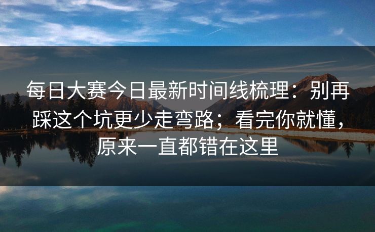 <strong>每日大赛</strong>今日最新时间线梳理：别再踩这个坑更少走弯路；看完你就懂，原来一直都错在这里