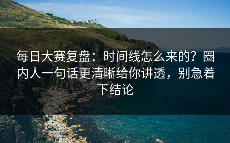 每日大赛复盘：时间线怎么来的？圈内人一句话更清晰给你讲透，别急着下结论