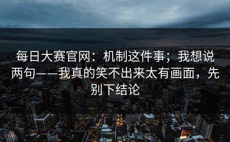 <strong>每日大赛</strong>官网：机制这件事；我想说两句——我真的笑不出来太有画面，先别下结论