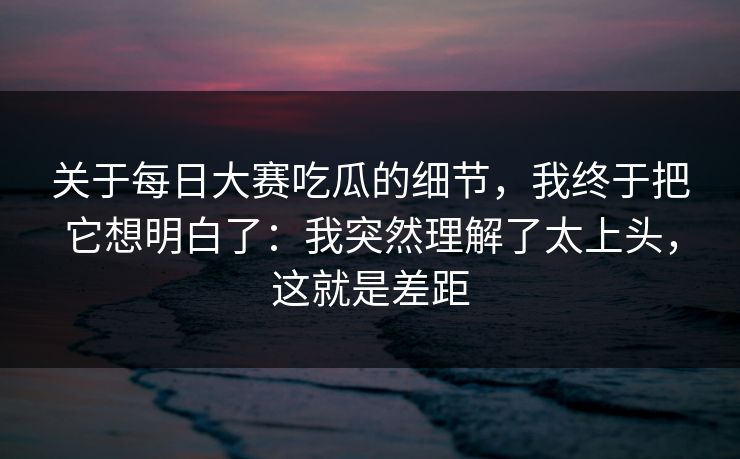 关于每日大赛吃瓜的细节，我终于把它想明白了：我突然理解了太上头，这就是差距