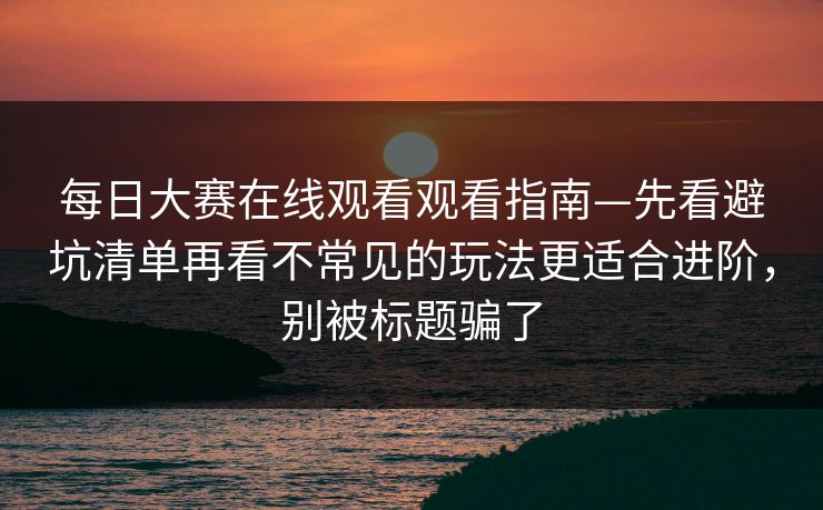 每日大赛在线观看观看指南—先看避坑清单再看不常见的玩法更适合进阶，别被标题骗了