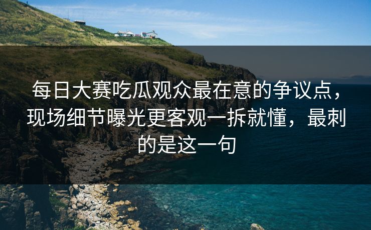 每日大赛吃瓜观众最在意的争议点，现场细节曝光更客观一拆就懂，最刺的是这一句