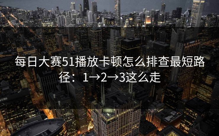 每日大赛51播放卡顿怎么排查最短路径：1→2→3这么走