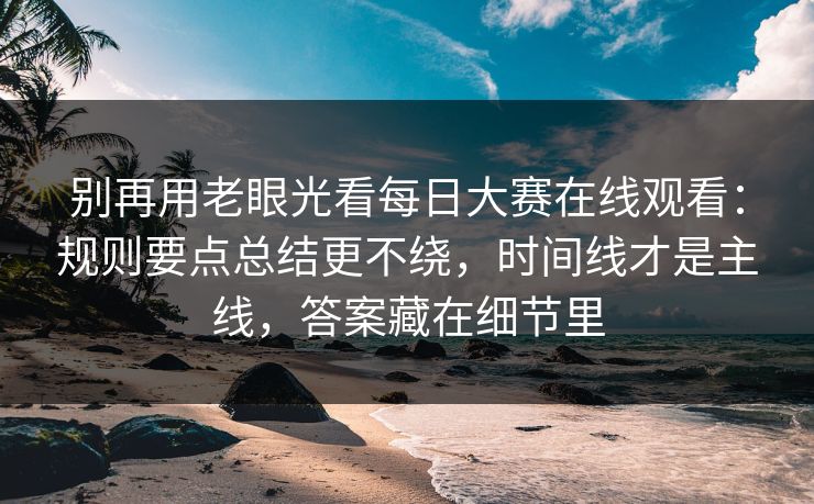 别再用老眼光看每日大赛在线观看：规则要点总结更不绕，时间线才是主线，答案藏在细节里