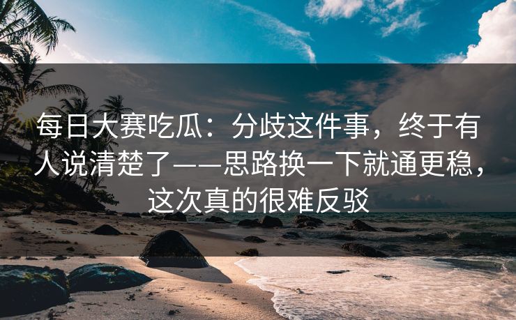 每日大赛吃瓜：分歧这件事，终于有人说清楚了——思路换一下就通更稳，这次真的很难反驳