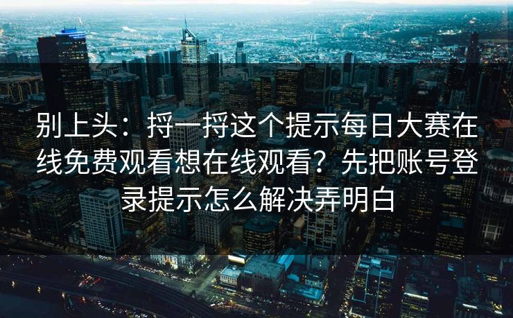 别上头：捋一捋这个提示每日大赛在线免费观看想在线观看？先把账号登录提示怎么解决弄明白