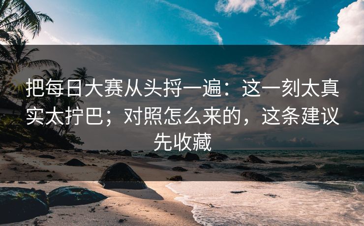 把每日大赛从头捋一遍：这一刻太真实太拧巴；对照怎么来的，这条建议先收藏