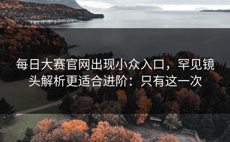 每日大赛官网出现小众入口,罕见镜头解析更适合进阶:只有这一次 每日大赛官网出现小众入口,罕见镜头解析更适合进阶:只有这一次