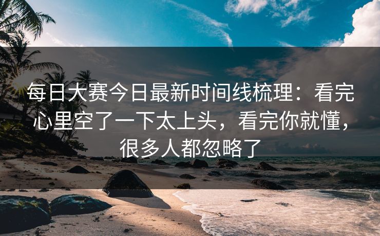 每日大赛今日最新时间线梳理：看完心里空了一下太上头，看完你就懂，很多人都忽略了