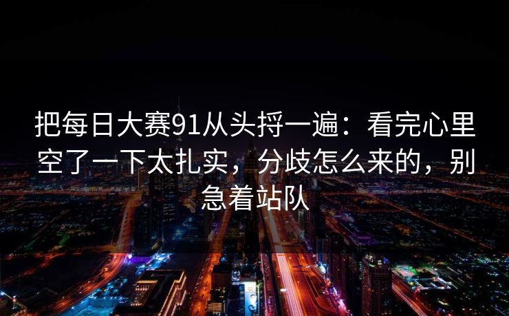 把<strong>每日大赛</strong>91从头捋一遍：看完心里空了一下太扎实，分歧怎么来的，别急着站队