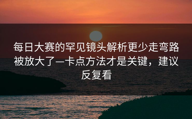 <strong>每日大赛</strong>的罕见镜头解析更少走弯路被放大了—卡点方法才是关键，建议反复看