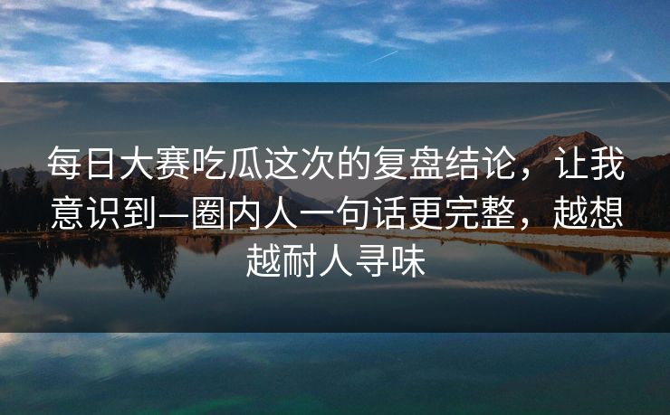 <strong>每日大赛</strong>吃瓜这次的复盘结论，让我意识到—圈内人一句话更完整，越想越耐人寻味