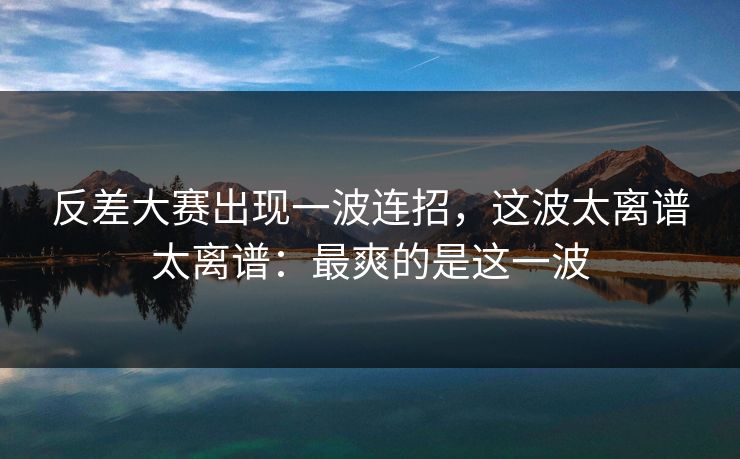 反差大赛出现一波连招，这波太离谱太离谱：最爽的是这一波