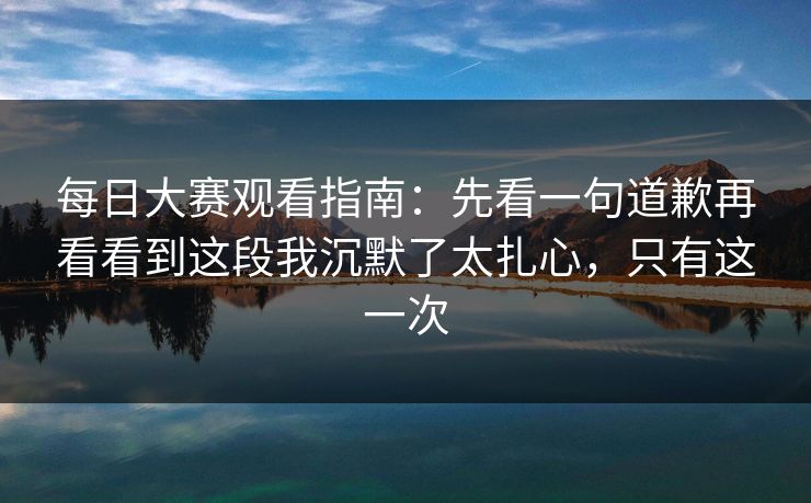 <strong>每日大赛</strong>观看指南：先看一句道歉再看看到这段我沉默了太扎心，只有这一次