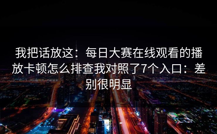 我把话放这：<strong>每日大赛</strong>在线观看的播放卡顿怎么排查我对照了7个入口：差别很明显
