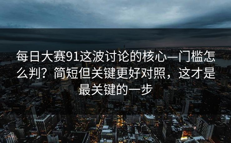 <strong>每日大赛</strong>91这波讨论的核心—门槛怎么判？简短但关键更好对照，这才是最关键的一步