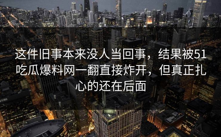 这件旧事本来没人当回事，结果被51吃瓜爆料网一翻直接炸开，但真正扎心的还在后面