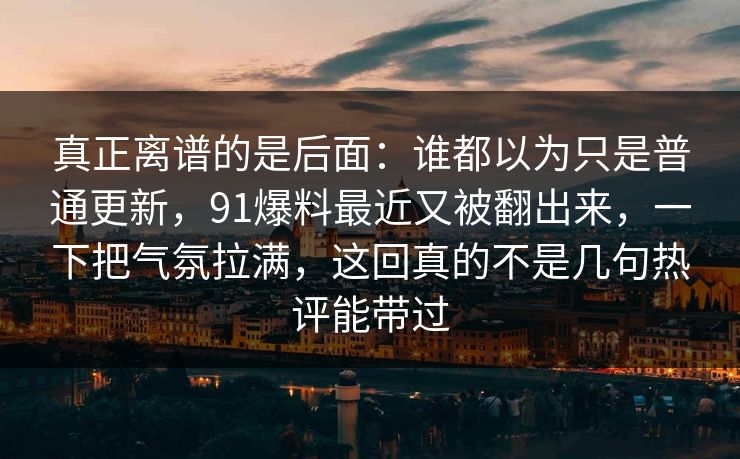 真正离谱的是后面：谁都以为只是普通更新，91爆料最近又被翻出来，一下把气氛拉满，这回真的不是几句热评能带过