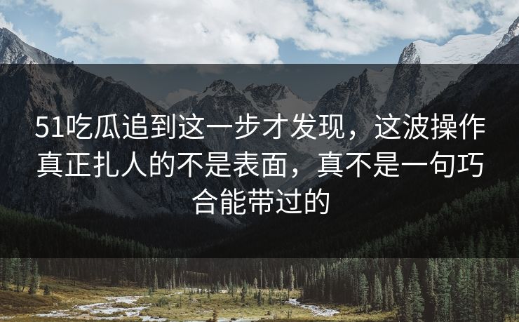 51吃瓜追到这一步才发现，这波操作真正扎人的不是表面，真不是一句巧合能带过的