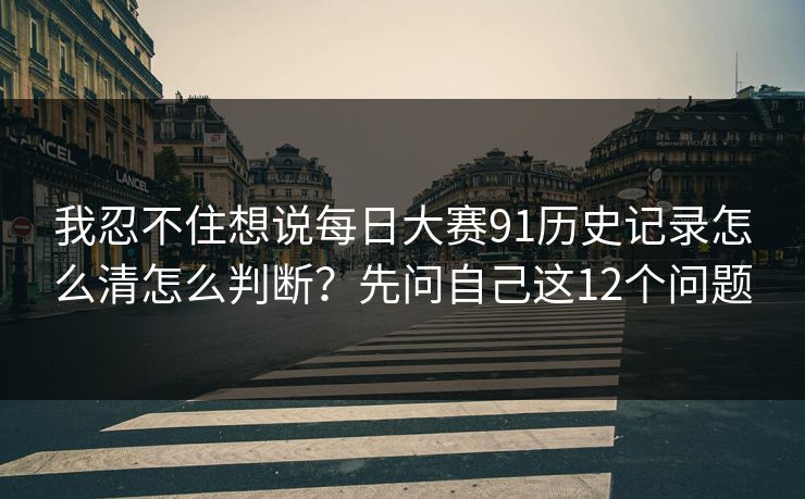 我忍不住想说每日大赛91历史记录怎么清怎么判断？先问自己这12个问题