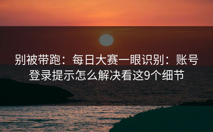 别被带跑：<strong>每日大赛</strong>一眼识别：账号登录提示怎么解决看这9个细节