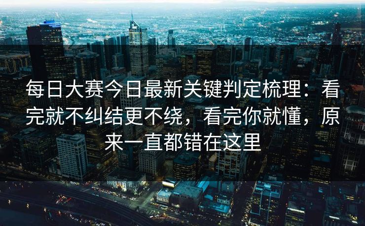 每日大赛今日最新关键判定梳理：看完就不纠结更不绕，看完你就懂，原来一直都错在这里