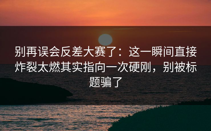 别再误会反差大赛了：这一瞬间直接炸裂太燃其实指向一次硬刚，别被标题骗了
