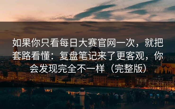 如果你只看<strong>每日大赛</strong>官网一次，就把套路看懂：复盘笔记来了更客观，你会发现完全不一样（完整版）
