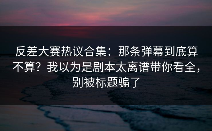 反差大赛热议合集：那条弹幕到底算不算？我以为是剧本太离谱带你看全，别被标题骗了