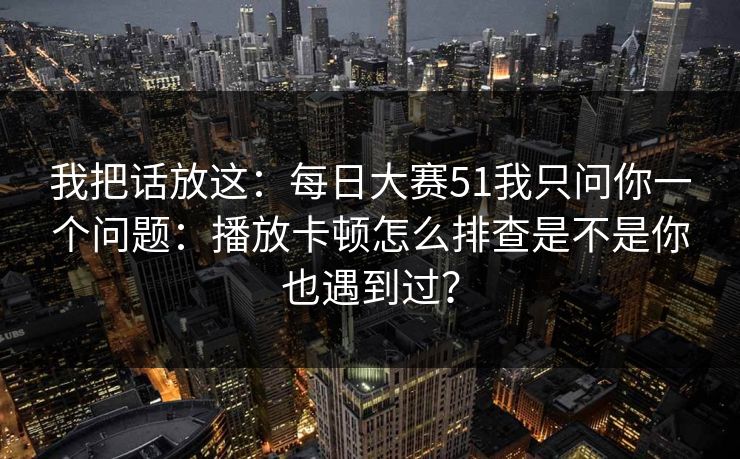我把话放这：每日大赛51我只问你一个问题：播放卡顿怎么排查是不是你也遇到过？