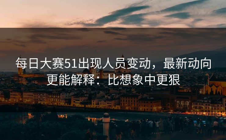 每日大赛51出现人员变动，最新动向更能解释：比想象中更狠