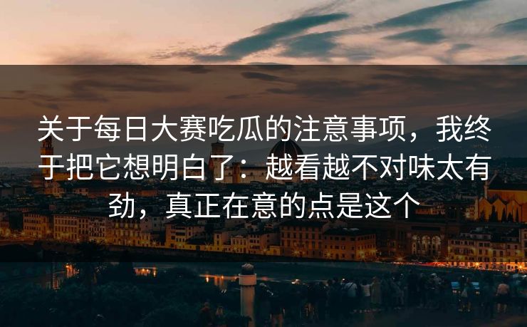 关于每日大赛吃瓜的注意事项，我终于把它想明白了：越看越不对味太有劲，真正在意的点是这个