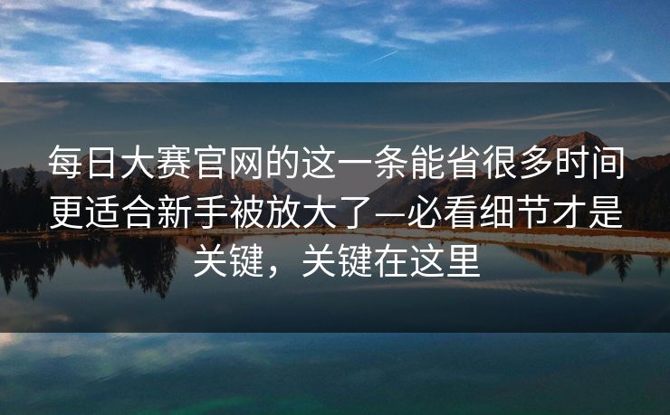 每日大赛官网的这一条能省很多时间更适合新手被放大了—必看细节才是关键，关键在这里