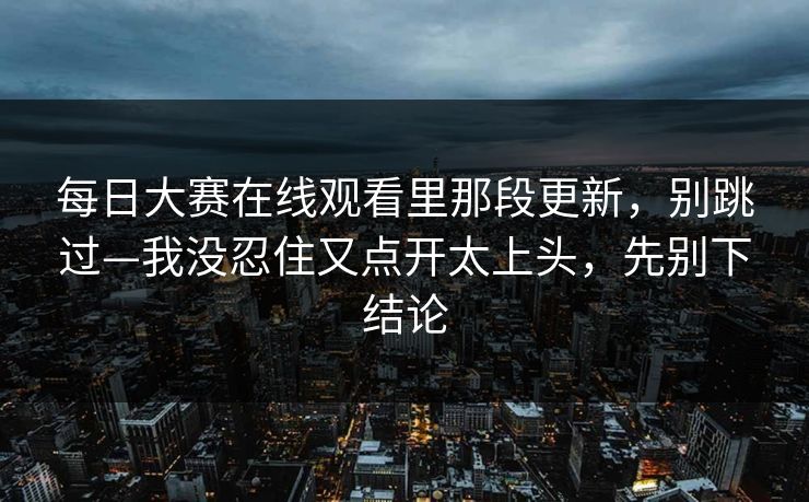 每日大赛在线观看里那段更新，别跳过—我没忍住又点开太上头，先别下结论