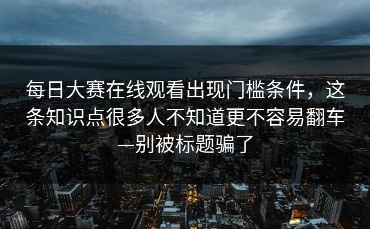 每日大赛在线观看出现门槛条件，这条知识点很多人不知道更不容易翻车—别被标题骗了