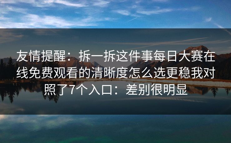 友情提醒：拆一拆这件事每日大赛在线免费观看的清晰度怎么选更稳我对照了7个入口：差别很明显