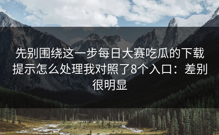 先别围绕这一步每日大赛吃瓜的下载提示怎么处理我对照了8个入口:差别很明显 先别围绕这一步每日大赛吃瓜的下载提示怎么处理我对照了8个入口:差别很明显